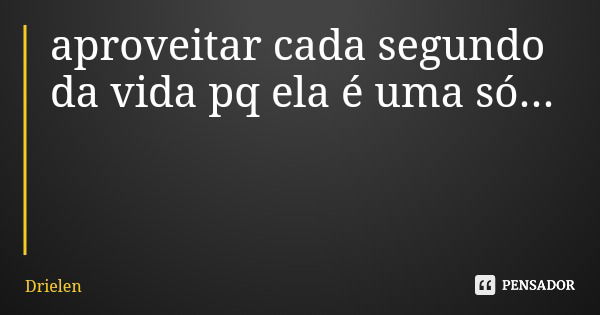 aproveitar cada segundo da vida pq ela é uma só...... Frase de Drielen.