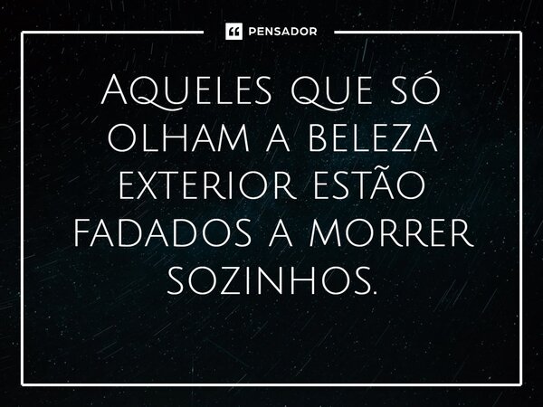 ⁠Aqueles que só olham a beleza exterior estão fadados a morrer sozinhos.