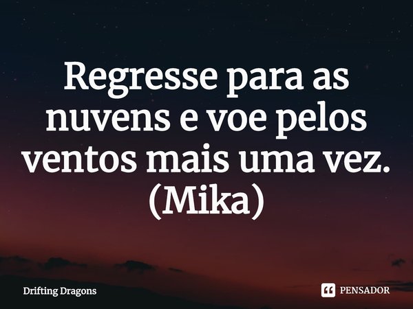 Regresse para as nuvens e voe pelos ventos mais uma vez.
(Mika)... Frase de Drifting Dragons.