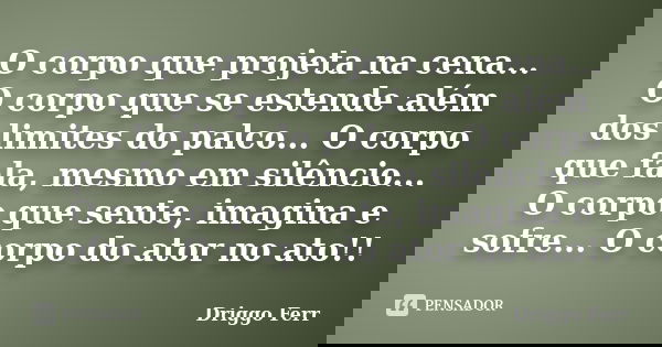 O corpo que projeta na cena... O corpo que se estende além dos limites do palco... O corpo que fala, mesmo em silêncio... O corpo que sente, imagina e sofre... ... Frase de Driggo Ferr.