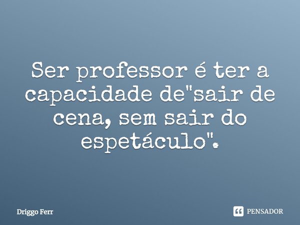 Ser professor é ter a capacidade de sair de cena sem sair do espetáculo.... Frase de Driggo Ferr.