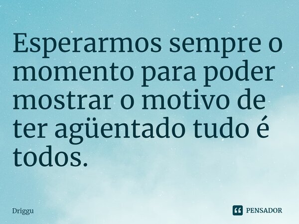 ⁠Esperarmos sempre o momento para poder mostrar o motivo de ter agüentado tudo é todos.... Frase de Driggu.