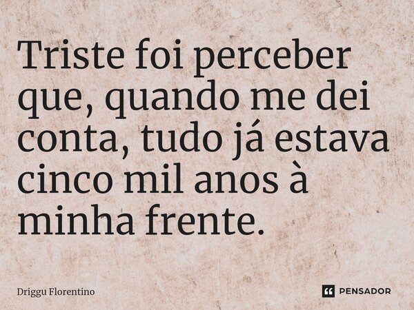 ⁠Triste foi perceber que, quando me dei conta, tudo já estava cinco mil anos à minha frente.... Frase de Driggu Florentino.