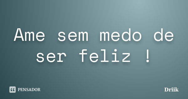 Ame sem medo de ser feliz !... Frase de Driik.