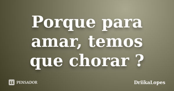 Porque para amar, temos que chorar ?... Frase de DriikaLopes.