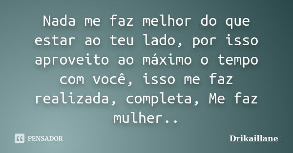 Nada me faz melhor do que estar ao teu lado, por isso aproveito ao máximo o tempo com você, isso me faz realizada, completa, Me faz mulher..... Frase de Drikaillane.