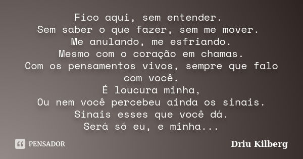 Fico aqui, sem entender. Sem saber o que fazer, sem me mover. Me anulando, me esfriando. Mesmo com o coração em chamas. Com os pensamentos vivos, sempre que fal... Frase de Driu Kilberg.