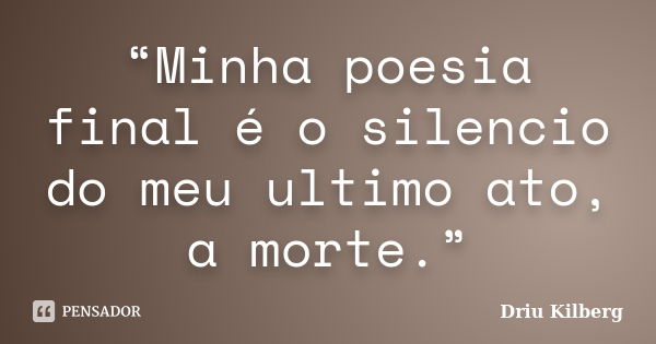 “Minha poesia final é o silencio do meu ultimo ato, a morte.”... Frase de Driu Kilberg.