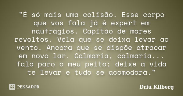 "É só mais uma colisão. Esse corpo que vos fala já é expert em naufrágios. Capitão de mares revoltos. Vela que se deixa levar ao vento. Ancora que se dispõ... Frase de Driu Kilberg.