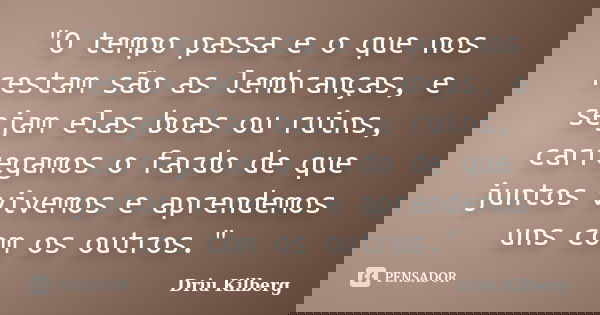 "O tempo passa e o que nos restam são as lembranças, e sejam elas boas ou ruins, carregamos o fardo de que juntos vivemos e aprendemos uns com os outros.&q... Frase de Driu Kilberg.