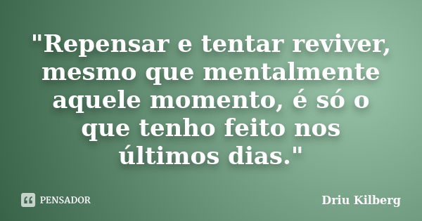 "Repensar e tentar reviver, mesmo que mentalmente aquele momento, é só o que tenho feito nos últimos dias."... Frase de Driu Kilberg.