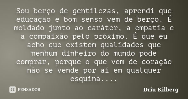 Sou berço de gentilezas, aprendi que educação e bom senso vem de berço. É moldado junto ao caráter, a empatia e a compaixão pelo próximo. É que eu acho que exis... Frase de Driu Kilberg.