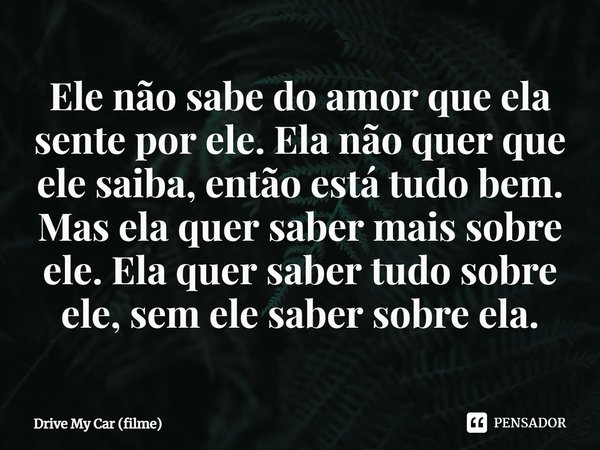 ⁠Ele não sabe do amor que ela sente por ele. Ela não quer que ele saiba, então está tudo bem. Mas ela quer saber mais sobre ele. Ela quer saber tudo sobre ele, ... Frase de Drive My Car (filme).