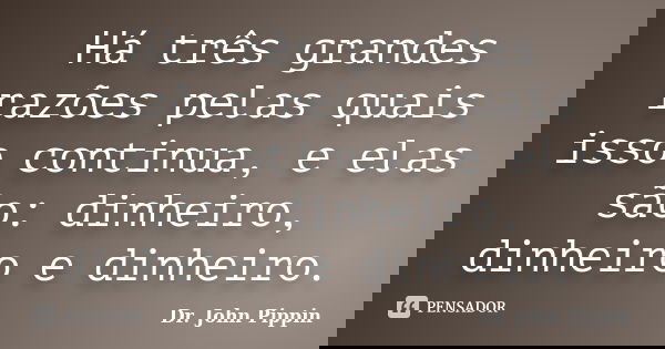 Há três grandes razões pelas quais isso continua, e elas são: dinheiro, dinheiro e dinheiro.... Frase de Dr. John Pippin.