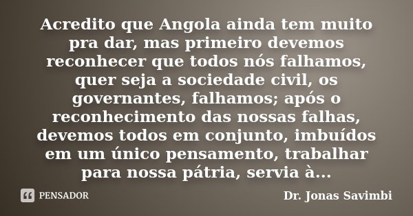 Acredito que Angola ainda tem muito pra dar, mas primeiro devemos reconhecer que todos nós falhamos, quer seja a sociedade civil, os governantes, falhamos; após... Frase de Dr. Jonas Savimbi.