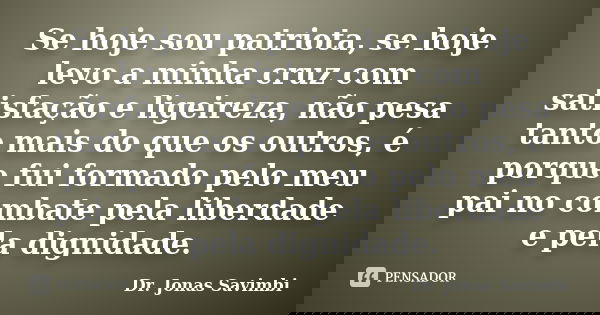 Se hoje sou patriota, se hoje levo a minha cruz com satisfação e ligeireza, não pesa tanto mais do que os outros, é porque fui formado pelo meu pai no combate p... Frase de Dr. Jonas Savimbi.