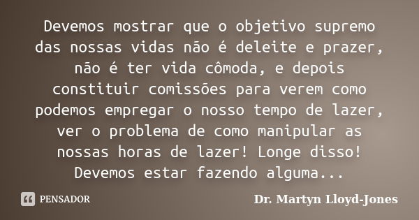 Devemos mostrar que o objetivo supremo das nossas vidas não é deleite e prazer, não é ter vida cômoda, e depois constituir comissões para verem como podemos emp... Frase de Dr. Martyn Lloyd-Jones.