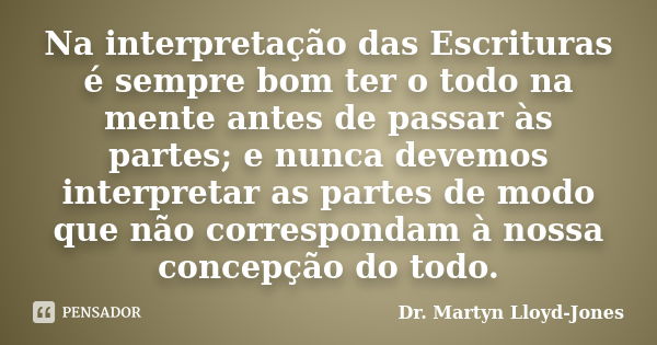 Na interpretação das Escrituras é sempre bom ter o todo na mente antes de passar às partes; e nunca devemos interpretar as partes de modo que não correspondam à... Frase de Dr. Martyn Lloyd-Jones.