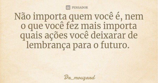 Não importa quem você é, nem o que você fez mais importa quais ações você deixarar de lembrança para o futuro.... Frase de Dr_mouzard.