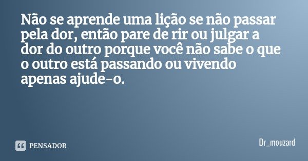 Não se aprende uma lição se não passar pela dor, então pare de rir ou julgar a dor do outro porque você não sabe o que o outro está passando ou vivendo apenas a... Frase de Dr_mouzard.