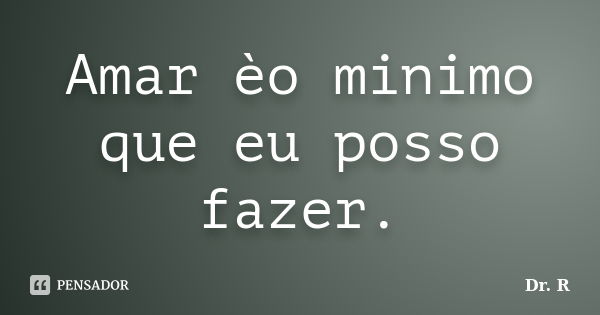 Amar èo minimo que eu posso fazer.... Frase de Dr. R.