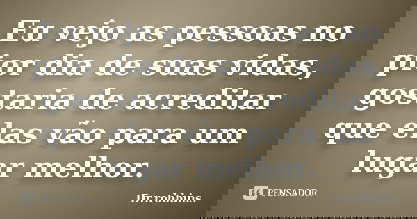 Eu vejo as pessoas no pior dia de suas vidas, gostaria de acreditar que elas vão para um lugar melhor.... Frase de Dr.Robbins.
