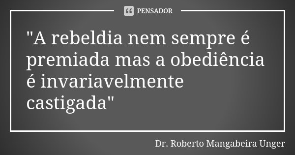 "A rebeldia nem sempre é premiada mas a obediência é invariavelmente castigada"... Frase de Dr. Roberto Mangabeira Unger.