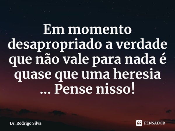 ⁠Em momento desapropriado a verdade que não vale para nada é quase que uma heresia ... Pense nisso!... Frase de Dr. Rodrigo Silva.