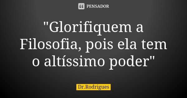 "Glorifiquem a Filosofia, pois ela tem o altíssimo poder"... Frase de Dr.Rodrigues.