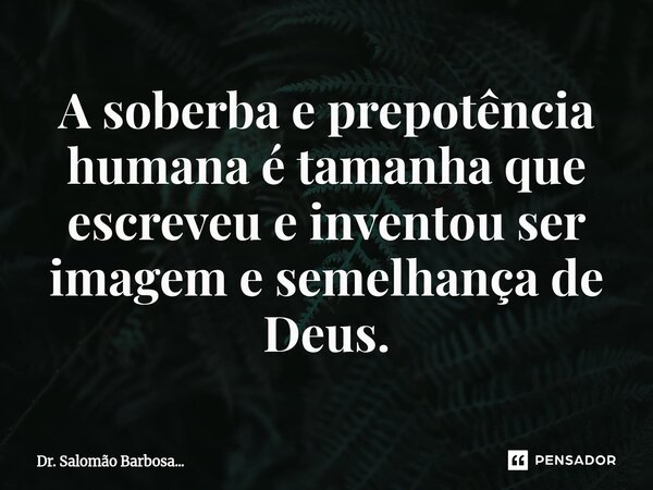 ⁠A soberba e prepotência humana é tamanha que escreveu e inventou ser imagem e semelhança de Deus.... Frase de Dr. Salomão Barbosa....