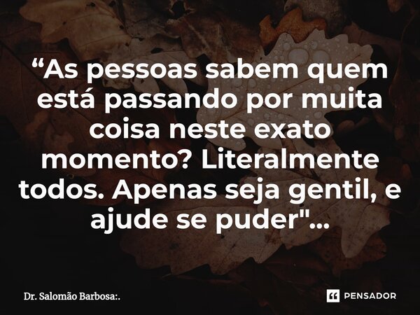 ⁠“As pessoas sabem quem está passando por muita coisa neste exato momento? Literalmente todos. Apenas seja gentil, e ajude se puder"...... Frase de Dr. Salomão Barbosa:..