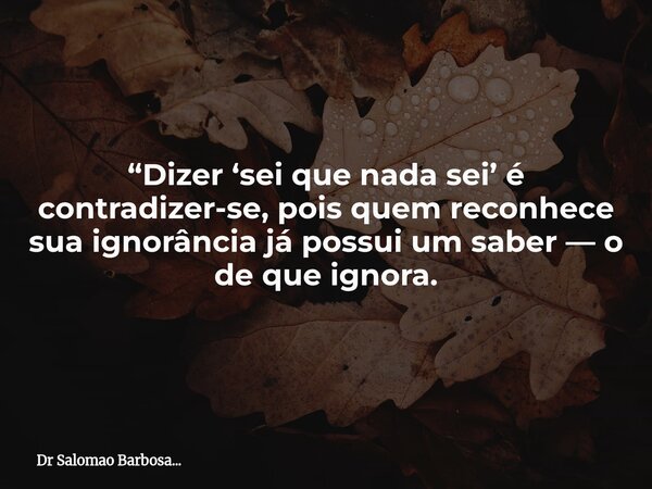 “Dizer ‘sei que nada sei’ é contradizer-se, pois quem reconhece sua ignorância já possui um saber — o de que ignora.... Frase de Dr Salomao Barbosa....