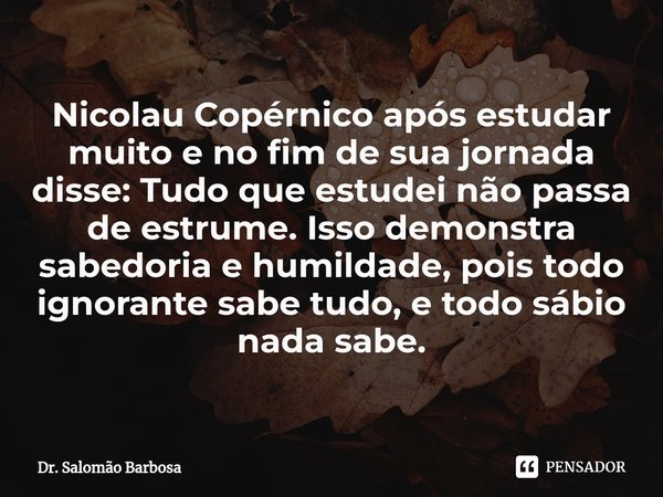 ⁠Nicolau Copérnico após estudar muito e no fim de sua jornada disse: Tudo que estudei não passa de estrume. Isso demonstra sabedoria e humildade, pois todo igno... Frase de Dr. Salomão Barbosa.