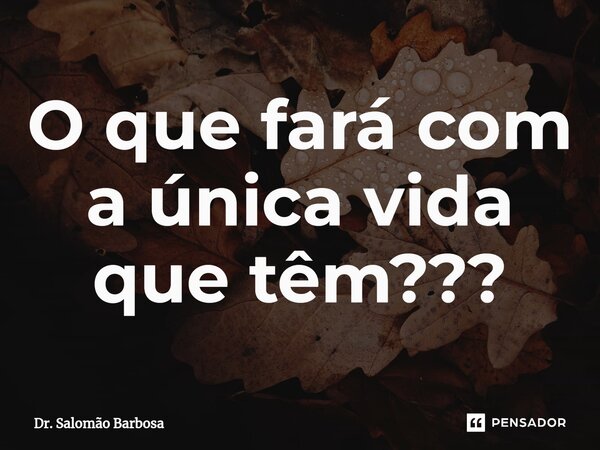 ⁠O que fará com a única vida que têm???... Frase de Dr. Salomão Barbosa.