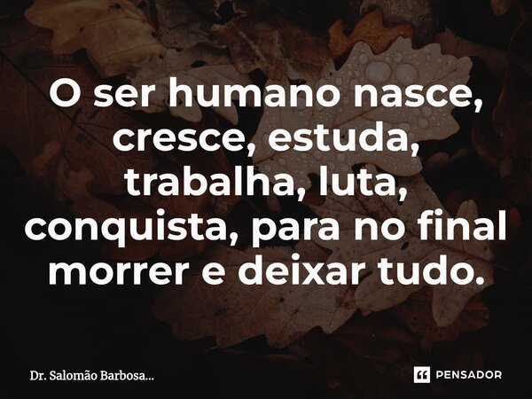 O ser humano nasce, cresce, estuda, trabalha, luta, conquista, para no final morrer e deixar tudo.⁠... Frase de Dr. Salomão Barbosa....