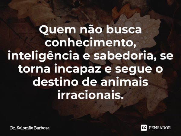 ⁠Quem não busca conhecimento, inteligência e sabedoria, se torna incapaz e segue o destino de animais irracionais.... Frase de Dr. Salomão Barbosa.