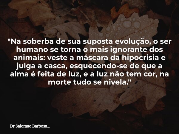 "Na soberba de sua suposta evolução, o ser humano se torna o mais ignorante dos animais: veste a máscara da hipocrisia e julga a casca, esquecendo-se de qu... Frase de Dr Salomao Barbosa....