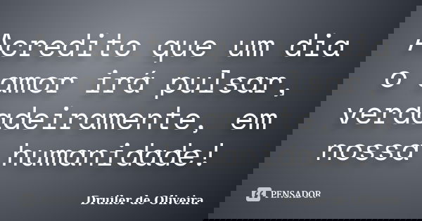 Acredito que um dia o amor irá pulsar, verdadeiramente, em nossa humanidade!... Frase de Druiler de Oliveira.