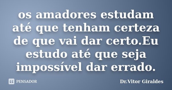 os amadores estudam até que tenham certeza de que vai dar certo.Eu estudo até que seja impossível dar errado.... Frase de Dr.Vitor Giraldes.