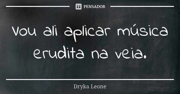 Vou ali aplicar música erudita na veia.... Frase de Dryka Leone.