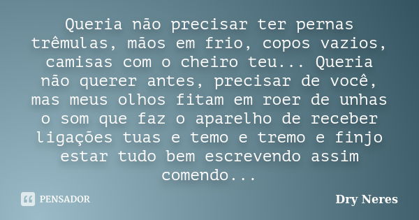 Queria não precisar ter pernas trêmulas, mãos em frio, copos vazios, camisas com o cheiro teu... Queria não querer antes, precisar de você, mas meus olhos fitam... Frase de Dry Neres.