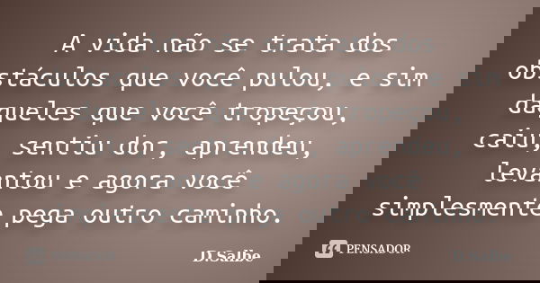 A vida não se trata dos obstáculos que você pulou, e sim daqueles que você tropeçou, caiu, sentiu dor, aprendeu, levantou e agora você simplesmente pega outro c... Frase de D.Salbe.