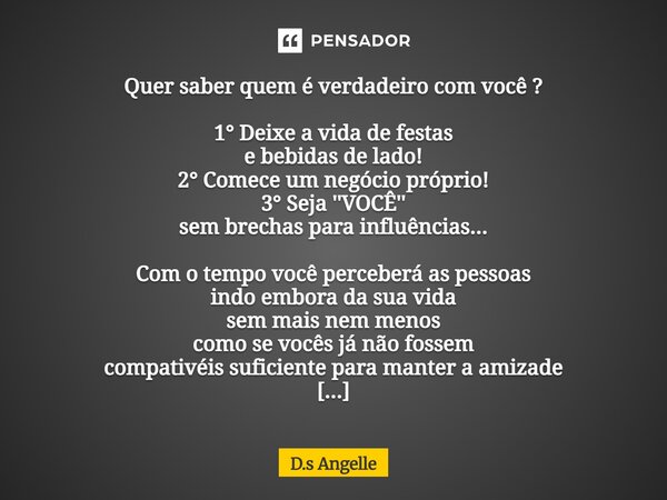 Quer saber quem é verdadeiro com você ? 1° Deixe a vida de festas e bebidas de lado! 2° Comece um negócio próprio! 3° Seja ''VOCÊ'' sem brechas para influência... Frase de D.s Angelle.