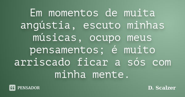 Em momentos de muita angústia, escuto minhas músicas, ocupo meus pensamentos; é muito arriscado ficar a sós com minha mente.... Frase de D. Scalzer.