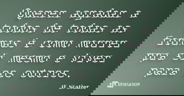Querer agradar a todos de todas as formas é como morrer pra si mesmo e viver para os outros.... Frase de D. Scalzer.