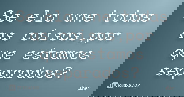 Se ela une todas as coisas,por que estamos separados?... Frase de dsc.
