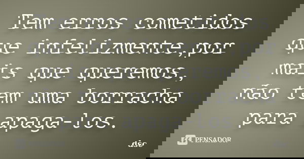 Tem erros cometidos que infelizmente,por mais que queremos, não tem uma borracha para apaga-los.... Frase de DSC.