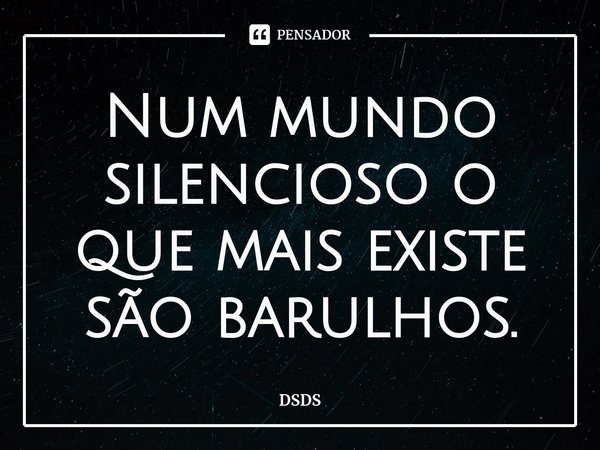⁠Num mundo silencioso o que mais existe são barulhos.... Frase de DSDS.