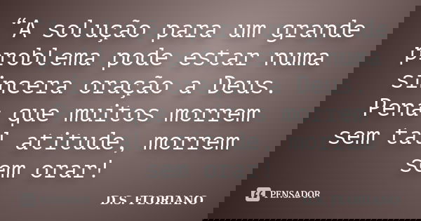 “A solução para um grande problema pode estar numa sincera oração a Deus. Pena que muitos morrem sem tal atitude, morrem sem orar!... Frase de D.S. FLORIANO.
