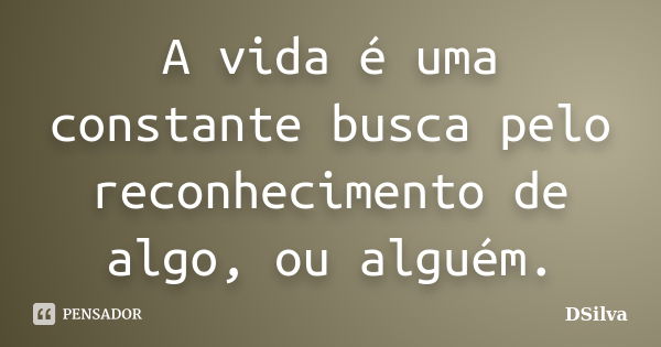 A vida é uma constante busca pelo reconhecimento de algo, ou alguém.... Frase de DSilva.